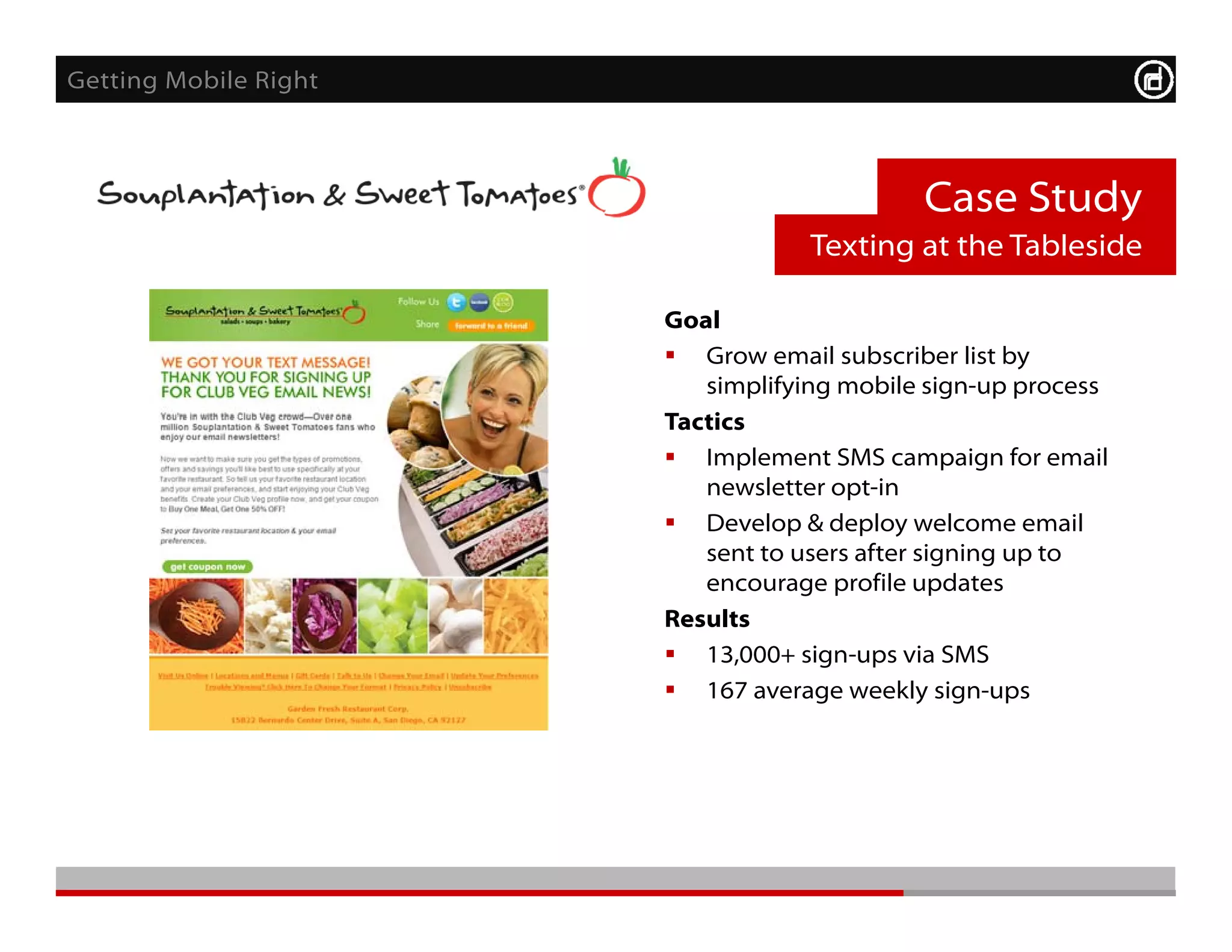 Getting Mobile Right



                                            Case Study
                                   Texting at the Tableside

                       Goal
                        Grow email subscriber list by
                          simplifying mobile sign-up process
                       Tactics
                       T ti
                        Implement SMS campaign for email
                          newsletter opt-in
                        Develop & deploy welcome email
                                 p      p y
                          sent to users after signing up to
                          encourage profile updates
                       Results
                        13 000+ sign-ups via SMS
                          13,000+
                        167 average weekly sign-ups
 
