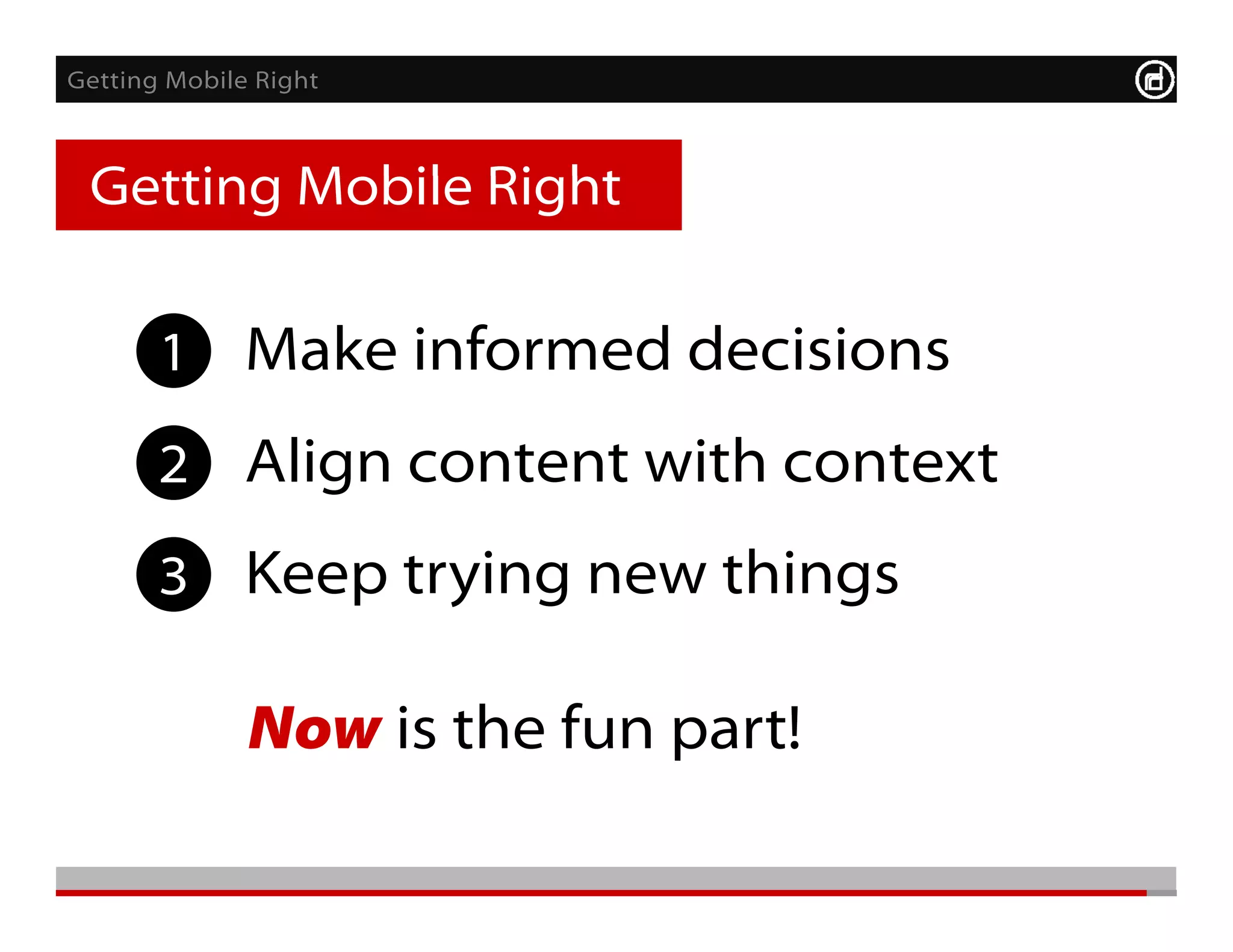 Getting Mobile Right



 Getting Mobile Right
 G tti M bil Ri ht     Monitor       After




       1 Make informed decisions
       2 Align content with context
       3 Keep trying new things

              Now is the fun part!
 