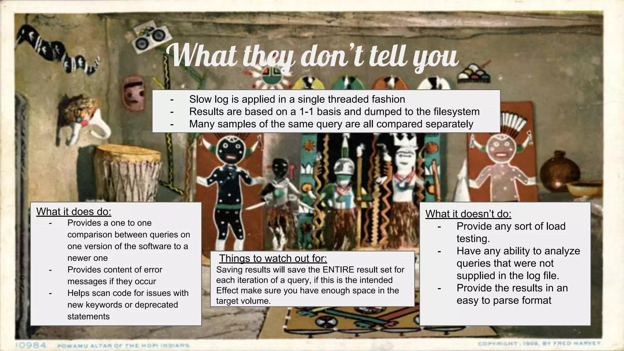 What they don’t tell you
What it does do:
- Provides a one to one
comparison between queries on
one version of the software to a
newer one
- Provides content of error
messages if they occur
- Helps scan code for issues with
new keywords or deprecated
statements
What it doesn’t do:
- Provide any sort of load
testing.
- Have any ability to analyze
queries that were not
supplied in the log file.
- Provide the results in an
easy to parse format
- Slow log is applied in a single threaded fashion
- Results are based on a 1-1 basis and dumped to the filesystem
- Many samples of the same query are all compared separately
Things to watch out for:
Saving results will save the ENTIRE result set for
each iteration of a query, if this is the intended
Effect make sure you have enough space in the
target volume.
 