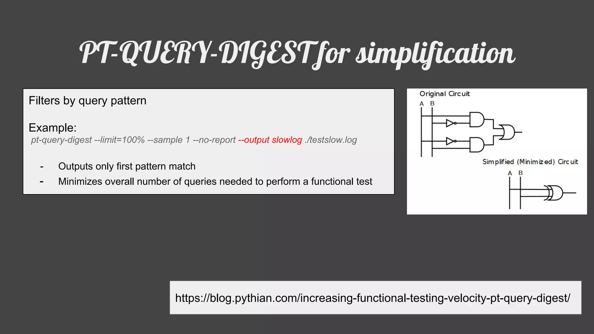 PT-QUERY-DIGEST for simplification
https://blog.pythian.com/increasing-functional-testing-velocity-pt-query-digest/
Filters by query pattern
Example:
pt-query-digest --limit=100% --sample 1 --no-report --output slowlog ./testslow.log
- Outputs only first pattern match
- Minimizes overall number of queries needed to perform a functional test
 