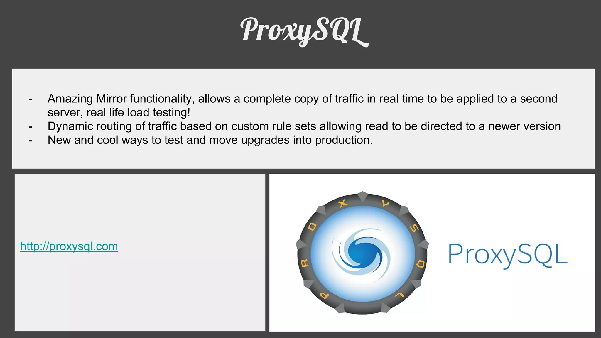 ProxySQL
- Amazing Mirror functionality, allows a complete copy of traffic in real time to be applied to a second
server, real life load testing!
- Dynamic routing of traffic based on custom rule sets allowing read to be directed to a newer version
- New and cool ways to test and move upgrades into production.
http://proxysql.com
 