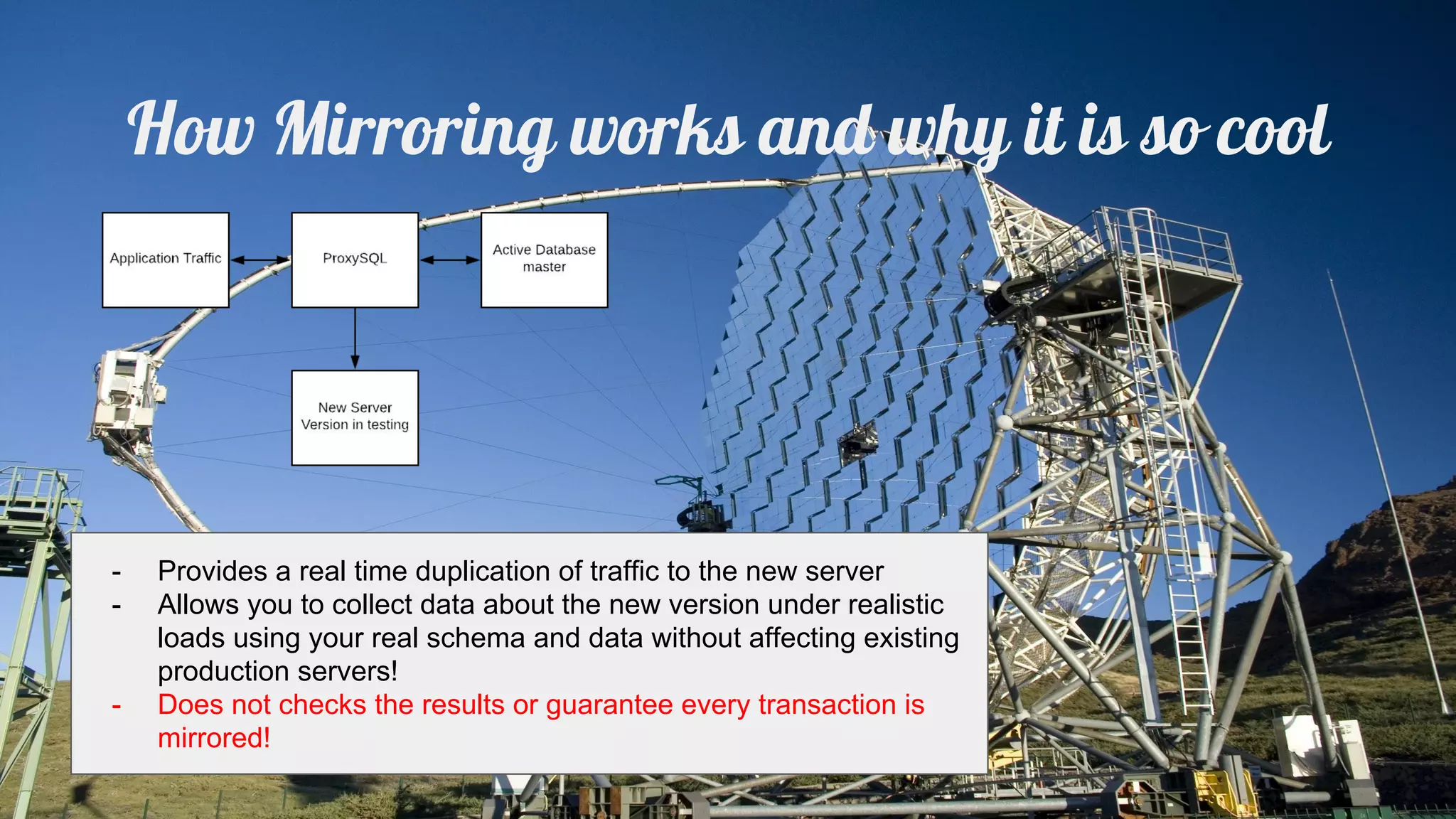 How Mirroring works and why it is so cool
- Provides a real time duplication of traffic to the new server
- Allows you to collect data about the new version under realistic
loads using your real schema and data without affecting existing
production servers!
- Does not checks the results or guarantee every transaction is
mirrored!
 