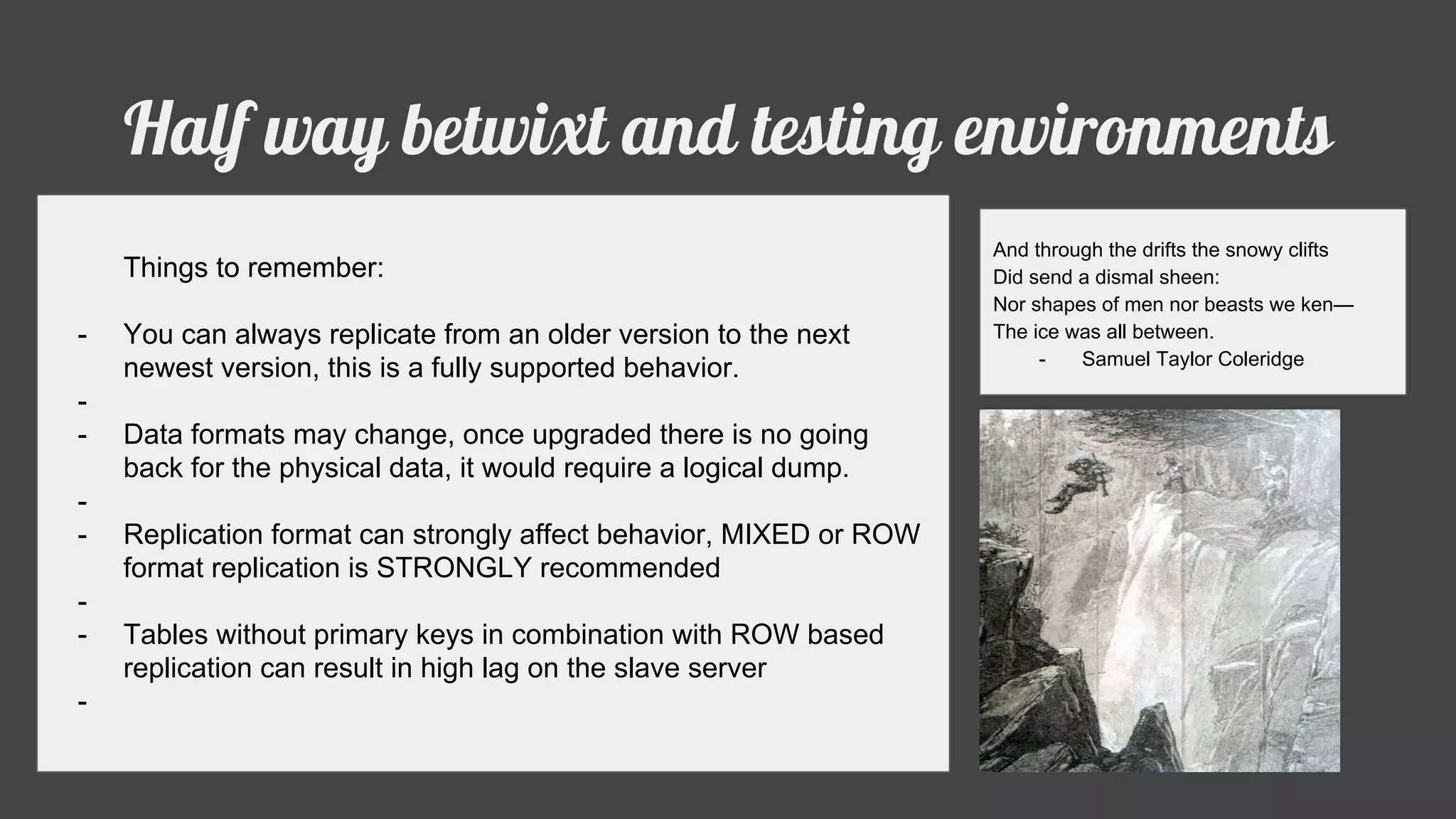 Half way betwixt and testing environments
And through the drifts the snowy clifts
Did send a dismal sheen:
Nor shapes of men nor beasts we ken—
The ice was all between.
- Samuel Taylor Coleridge
Things to remember:
- You can always replicate from an older version to the next
newest version, this is a fully supported behavior.
-
- Data formats may change, once upgraded there is no going
back for the physical data, it would require a logical dump.
-
- Replication format can strongly affect behavior, MIXED or ROW
format replication is STRONGLY recommended
-
- Tables without primary keys in combination with ROW based
replication can result in high lag on the slave server
-
 