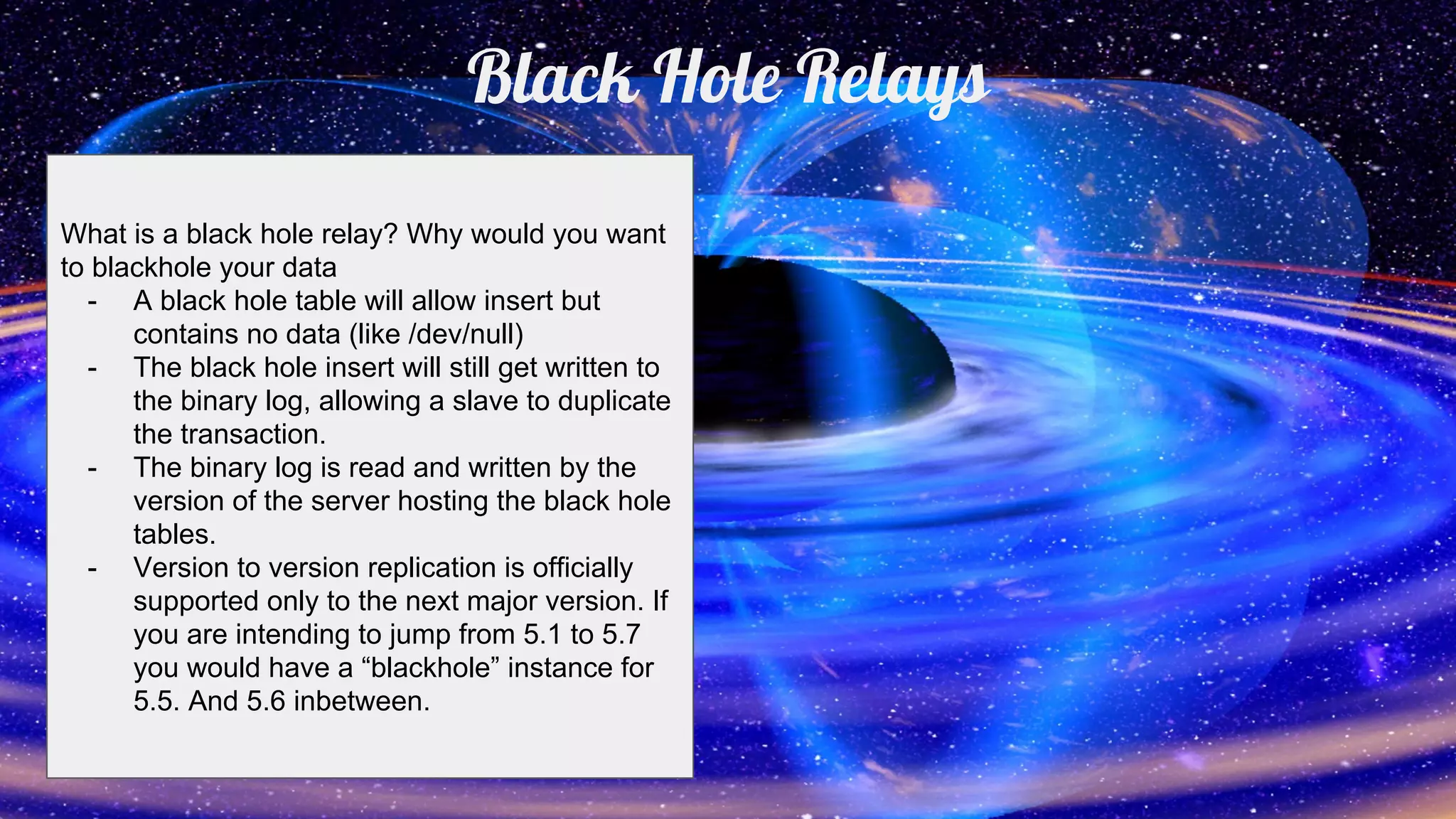 Black Hole Relays
What is a black hole relay? Why would you want
to blackhole your data
- A black hole table will allow insert but
contains no data (like /dev/null)
- The black hole insert will still get written to
the binary log, allowing a slave to duplicate
the transaction.
- The binary log is read and written by the
version of the server hosting the black hole
tables.
- Version to version replication is officially
supported only to the next major version. If
you are intending to jump from 5.1 to 5.7
you would have a “blackhole” instance for
5.5. And 5.6 inbetween.
 