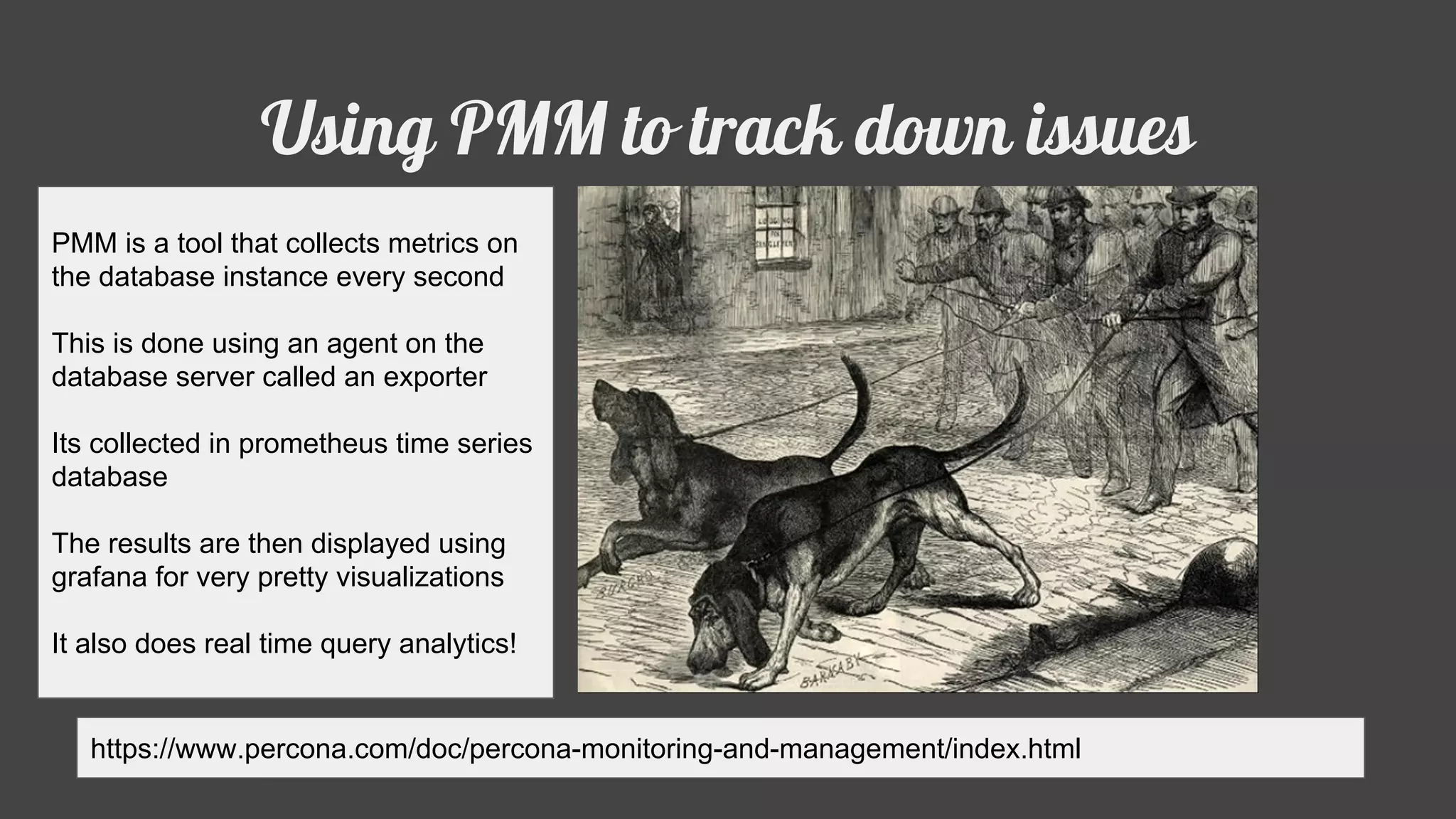 Using PMM to track down issues
https://www.percona.com/doc/percona-monitoring-and-management/index.html
PMM is a tool that collects metrics on
the database instance every second
This is done using an agent on the
database server called an exporter
Its collected in prometheus time series
database
The results are then displayed using
grafana for very pretty visualizations
It also does real time query analytics!
 