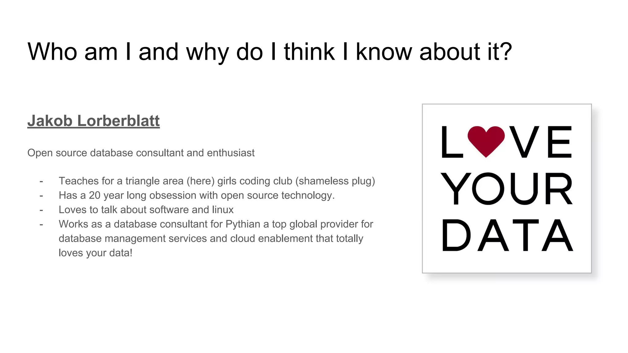 Who am I and why do I think I know about it?
Jakob Lorberblatt
Open source database consultant and enthusiast
- Teaches for a triangle area (here) girls coding club (shameless plug)
- Has a 20 year long obsession with open source technology.
- Loves to talk about software and linux
- Works as a database consultant for Pythian a top global provider for
database management services and cloud enablement that totally
loves your data!
 