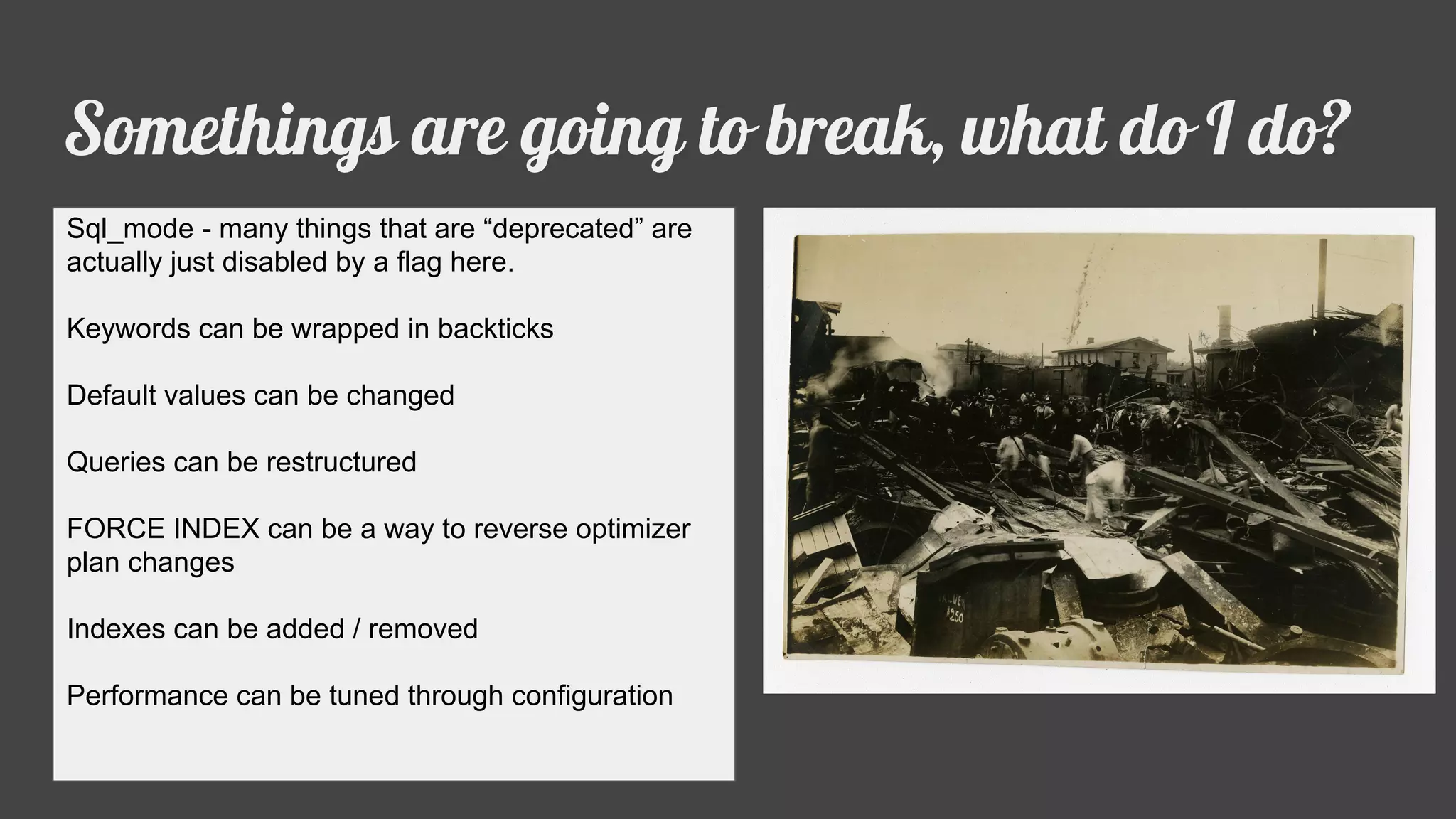 Somethings are going to break, what do I do?
Sql_mode - many things that are “deprecated” are
actually just disabled by a flag here.
Keywords can be wrapped in backticks
Default values can be changed
Queries can be restructured
FORCE INDEX can be a way to reverse optimizer
plan changes
Indexes can be added / removed
Performance can be tuned through configuration
 