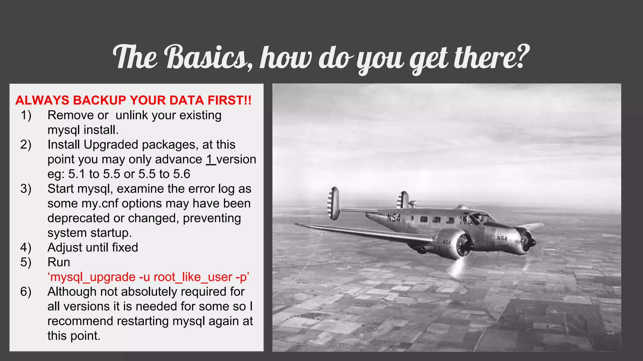 The Basics, how do you get there?
ALWAYS BACKUP YOUR DATA FIRST!!
1) Remove or unlink your existing
mysql install.
2) Install Upgraded packages, at this
point you may only advance 1 version
eg: 5.1 to 5.5 or 5.5 to 5.6
3) Start mysql, examine the error log as
some my.cnf options may have been
deprecated or changed, preventing
system startup.
4) Adjust until fixed
5) Run
‘mysql_upgrade -u root_like_user -p’
6) Although not absolutely required for
all versions it is needed for some so I
recommend restarting mysql again at
this point.
 