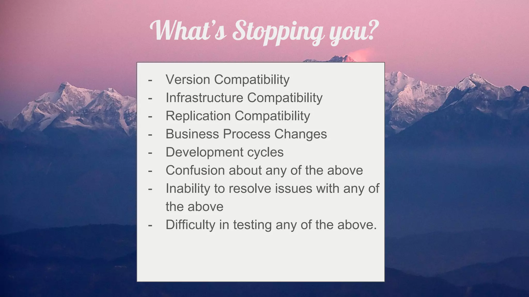 What’s Stopping you?
- Version Compatibility
- Infrastructure Compatibility
- Replication Compatibility
- Business Process Changes
- Development cycles
- Confusion about any of the above
- Inability to resolve issues with any of
the above
- Difficulty in testing any of the above.
 