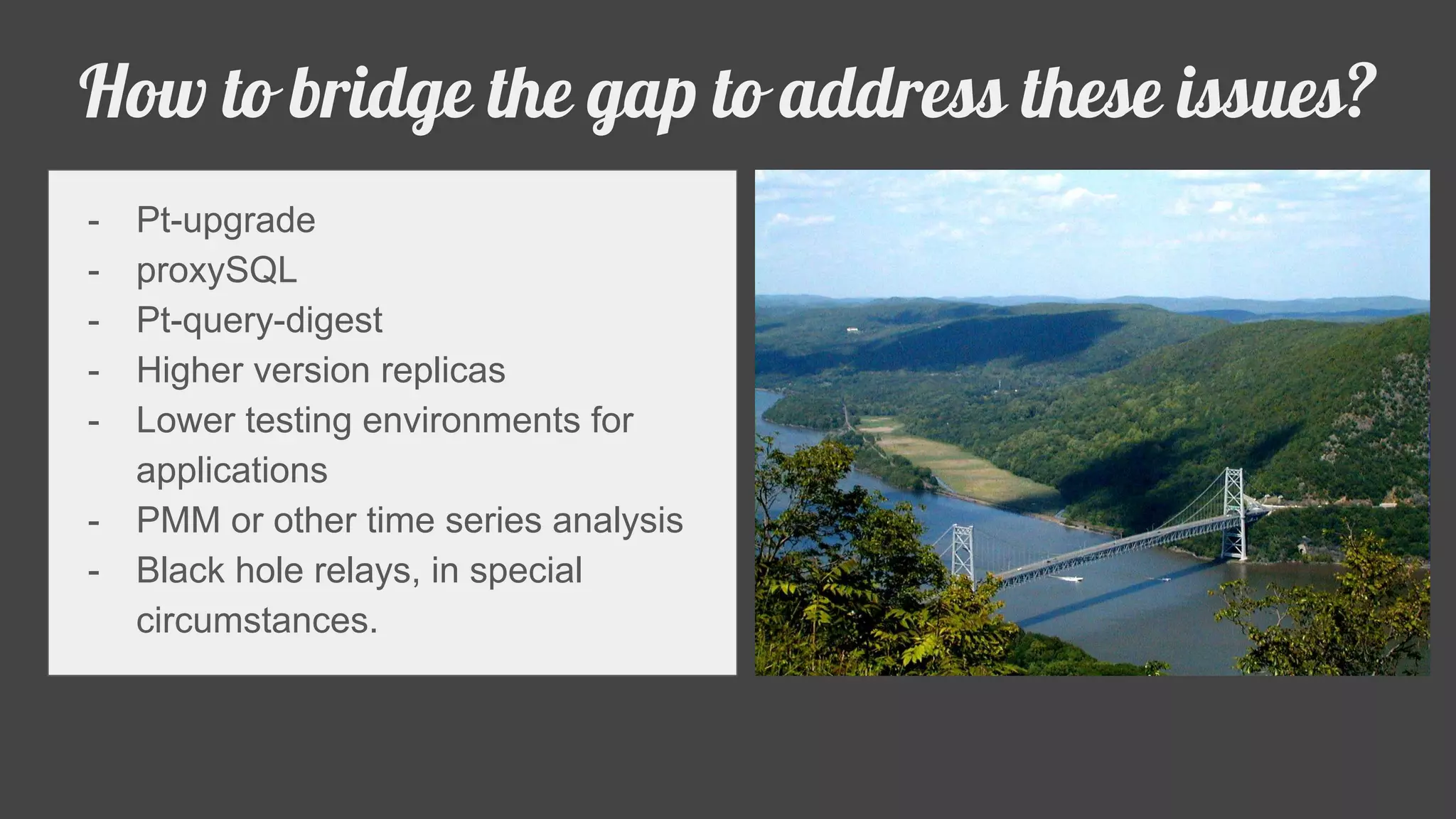 - Pt-upgrade
- proxySQL
- Pt-query-digest
- Higher version replicas
- Lower testing environments for
applications
- PMM or other time series analysis
- Black hole relays, in special
circumstances.
How to bridge the gap to address these issues?
 