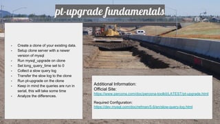 pt-upgrade fundamentals
- Create a clone of your existing data.
- Setup clone server with a newer
version of mysql
- Run mysql_upgrade on clone
- Set long_query_time set to 0
- Collect a slow query log
- Transfer the slow log to the clone
- Run pt-upgrade on the clone
- Keep in mind the queries are run in
serial, this will take some time
- Analyze the differences.
Additional Information:
Official Site:
https://www.percona.com/doc/percona-toolkit/LATEST/pt-upgrade.html
Required Configuration:
https://dev.mysql.com/doc/refman/5.6/en/slow-query-log.html
 