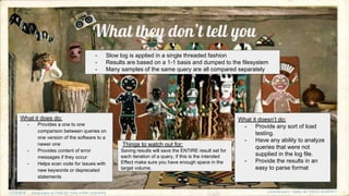 What they don’t tell you
What it does do:
- Provides a one to one
comparison between queries on
one version of the software to a
newer one
- Provides content of error
messages if they occur
- Helps scan code for issues with
new keywords or deprecated
statements
What it doesn’t do:
- Provide any sort of load
testing.
- Have any ability to analyze
queries that were not
supplied in the log file.
- Provide the results in an
easy to parse format
- Slow log is applied in a single threaded fashion
- Results are based on a 1-1 basis and dumped to the filesystem
- Many samples of the same query are all compared separately
Things to watch out for:
Saving results will save the ENTIRE result set for
each iteration of a query, if this is the intended
Effect make sure you have enough space in the
target volume.
 