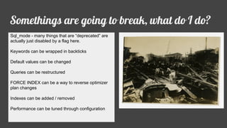 Somethings are going to break, what do I do?
Sql_mode - many things that are “deprecated” are
actually just disabled by a flag here.
Keywords can be wrapped in backticks
Default values can be changed
Queries can be restructured
FORCE INDEX can be a way to reverse optimizer
plan changes
Indexes can be added / removed
Performance can be tuned through configuration
 