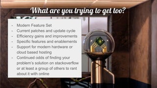 What are you trying to get too?
- Modern Feature Set
- Current patches and update cycle
- Efficiency gains and improvements
- Specific features and enablements
- Support for modern hardware or
cloud based hosting
- Continued odds of finding your
problem’s solution on stackoverflow
or at least a group of others to rant
about it with online
 