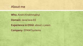 About me
Who: Andrii Krokhmalnyi
Domain: Java/Java EE
Company: EPAM Systems
Experience in OSGI: about 2 years
 