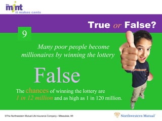 True  or  False? The  chances  of winning the lottery are 1 in 12 million  and as high as 1 in 120 million. Many poor people become millionaires by winning the lottery False False False 9 