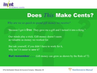 Does  This  Make Cents? Why are we so quick to spend gift money we receive?  “ Because I got it  free . They gave me a gift and I turned it into a thing.”  Our minds play a trick. Gift money doesn’t seem  as valuable as money we worked for. But ask yourself, if you didn’t have to work for it,  why isn’t it easier to  save  it? But remember  . . .   Gift money can grow as shown by the Rule of 72. ? ? ? 