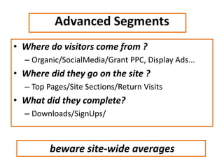 Advanced Segments
• Where do visitors come from ?
– Organic/SocialMedia/Grant PPC, Display Ads...
• Where did they go on the site ?
– Top Pages/Site Sections/Return Visits
• What did they complete?
– Downloads/SignUps/
beware site-wide averages
 
