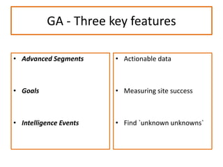 GA - Three key features
• Advanced Segments
• Goals
• Intelligence Events
• Actionable data
• Measuring site success
• Find `unknown unknowns`
 
