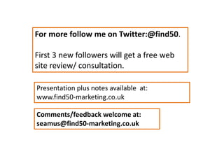 For more follow me on Twitter:@find50.
First 3 new followers will get a free web
site review/ consultation.
Presentation plus notes available at:
www.find50-marketing.co.uk
Comments/feedback welcome at:
seamus@find50-marketing.co.uk
 
