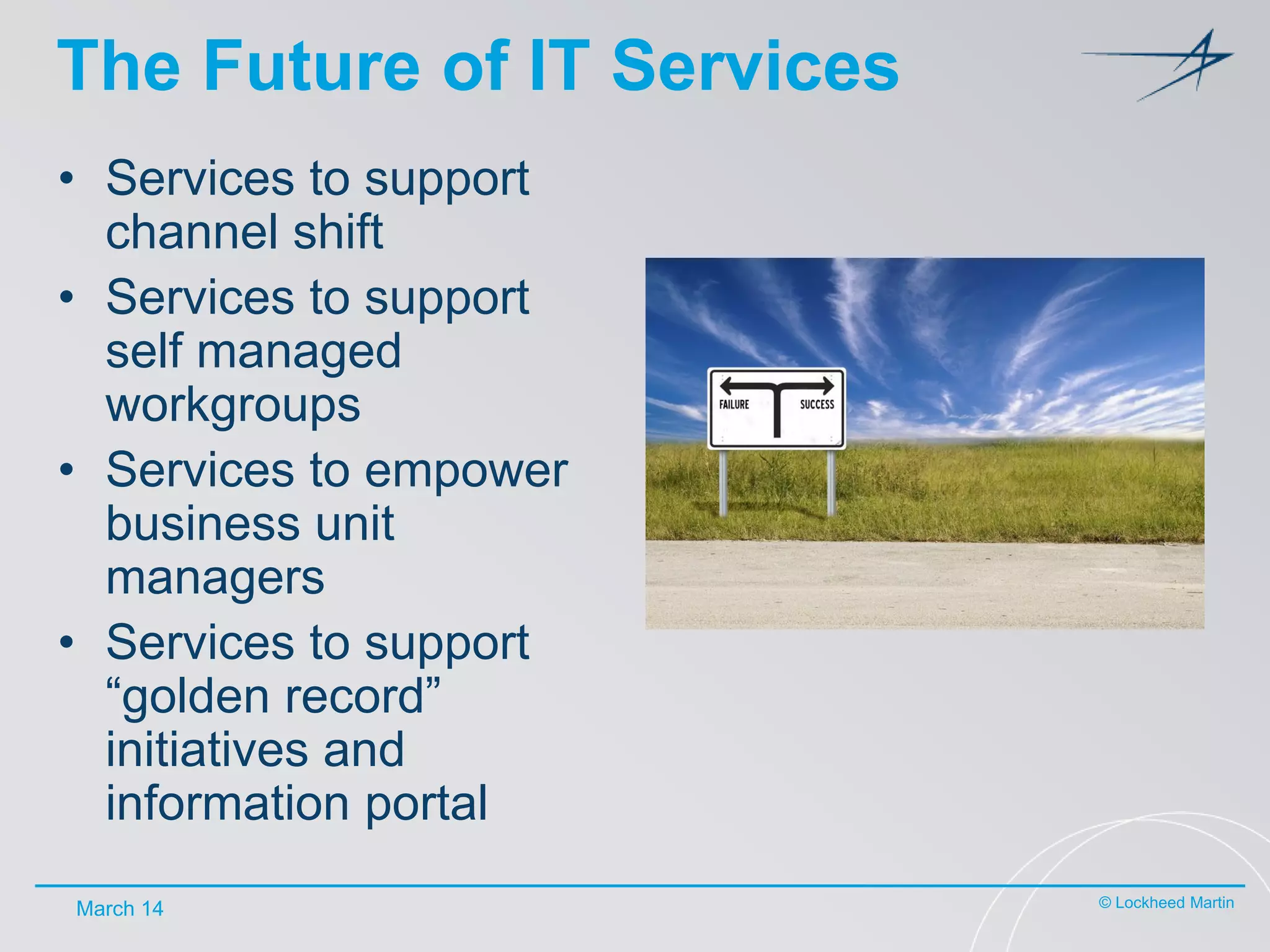 The Future of IT Services
• Services to support
channel shift
• Services to support
self managed
workgroups
• Services to empower
business unit
managers
• Services to support
“golden record”
initiatives and
information portal
March 14

© Lockheed Martin

 