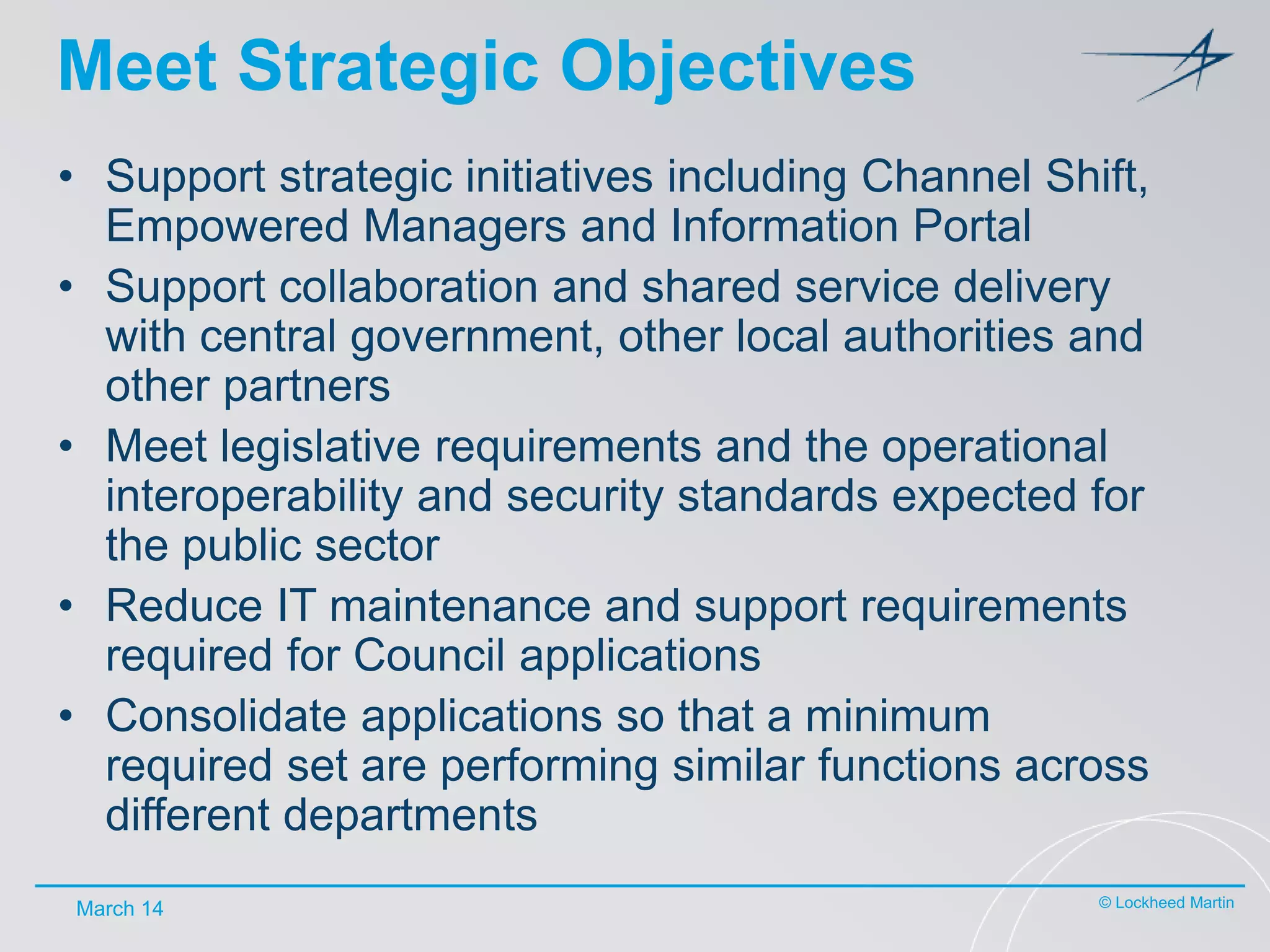 Meet Strategic Objectives
• Support strategic initiatives including Channel Shift,
Empowered Managers and Information Portal
• Support collaboration and shared service delivery
with central government, other local authorities and
other partners
• Meet legislative requirements and the operational
interoperability and security standards expected for
the public sector
• Reduce IT maintenance and support requirements
required for Council applications
• Consolidate applications so that a minimum
required set are performing similar functions across
different departments
March 14

© Lockheed Martin

 