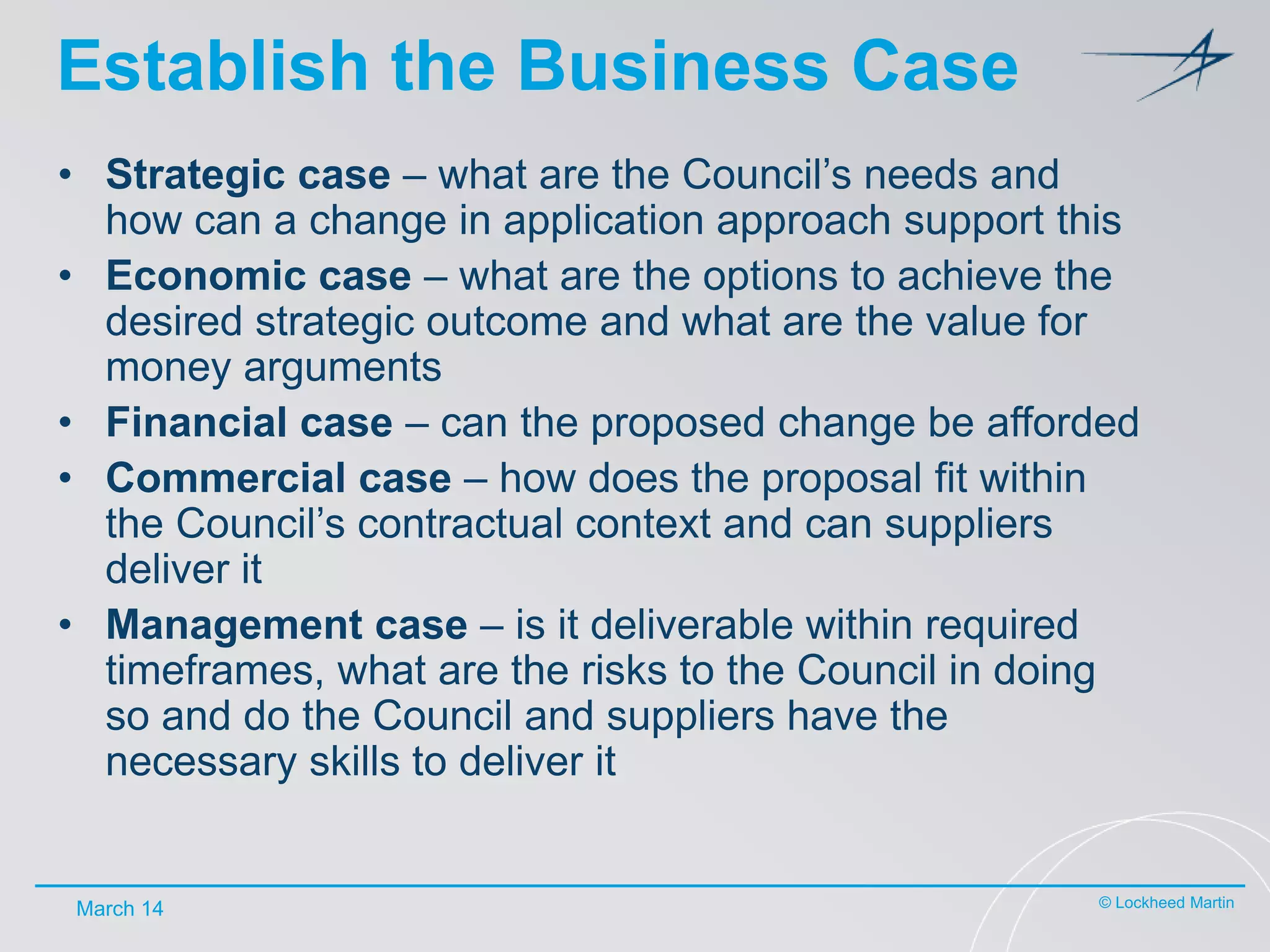 Establish the Business Case
• Strategic case – what are the Council’s needs and
how can a change in application approach support this
• Economic case – what are the options to achieve the
desired strategic outcome and what are the value for
money arguments
• Financial case – can the proposed change be afforded
• Commercial case – how does the proposal fit within
the Council’s contractual context and can suppliers
deliver it
• Management case – is it deliverable within required
timeframes, what are the risks to the Council in doing
so and do the Council and suppliers have the
necessary skills to deliver it

March 14

© Lockheed Martin

 