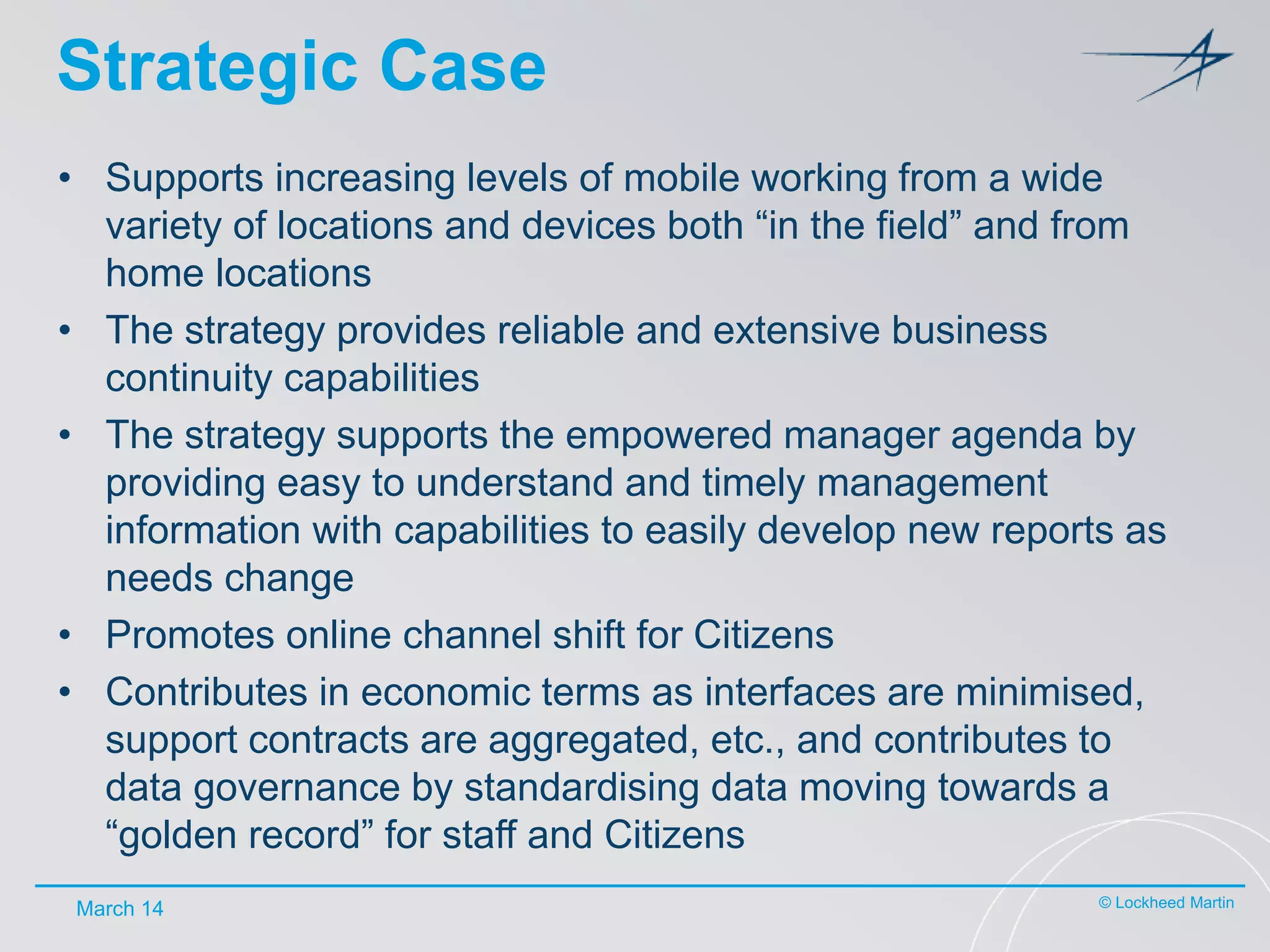 Strategic Case
• Supports increasing levels of mobile working from a wide
variety of locations and devices both “in the field” and from
home locations
• The strategy provides reliable and extensive business
continuity capabilities
• The strategy supports the empowered manager agenda by
providing easy to understand and timely management
information with capabilities to easily develop new reports as
needs change
• Promotes online channel shift for Citizens
• Contributes in economic terms as interfaces are minimised,
support contracts are aggregated, etc., and contributes to
data governance by standardising data moving towards a
“golden record” for staff and Citizens
March 14

© Lockheed Martin

 