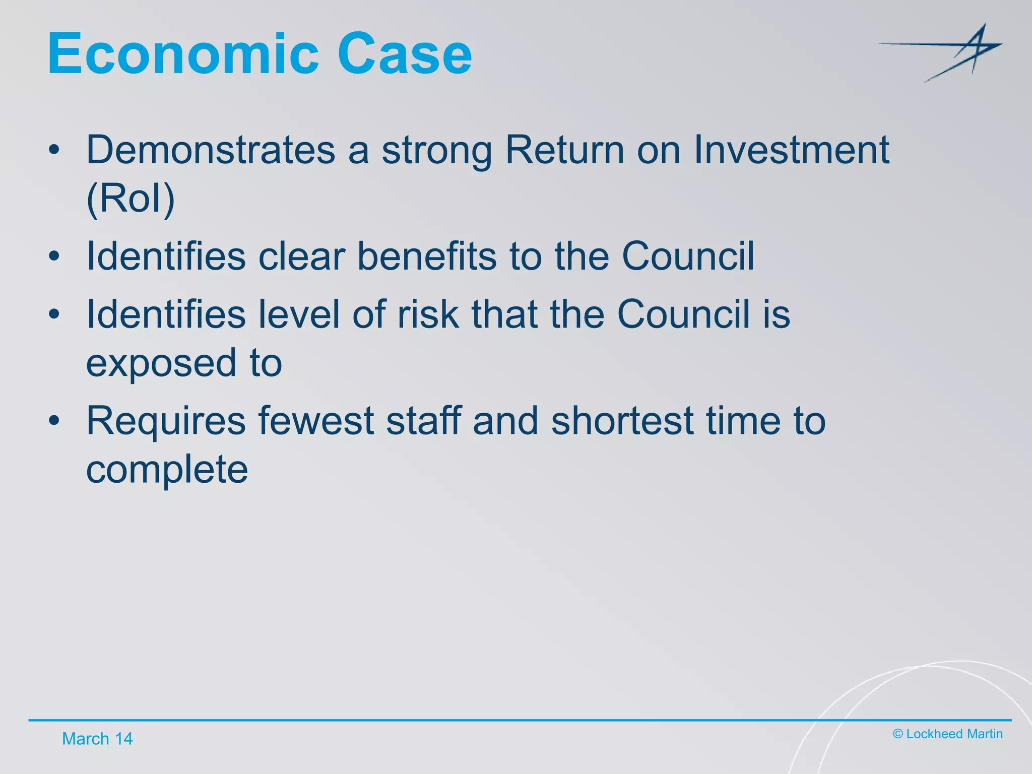 Economic Case
• Demonstrates a strong Return on Investment
(RoI)
• Identifies clear benefits to the Council
• Identifies level of risk that the Council is
exposed to
• Requires fewest staff and shortest time to
complete

March 14

© Lockheed Martin

 
