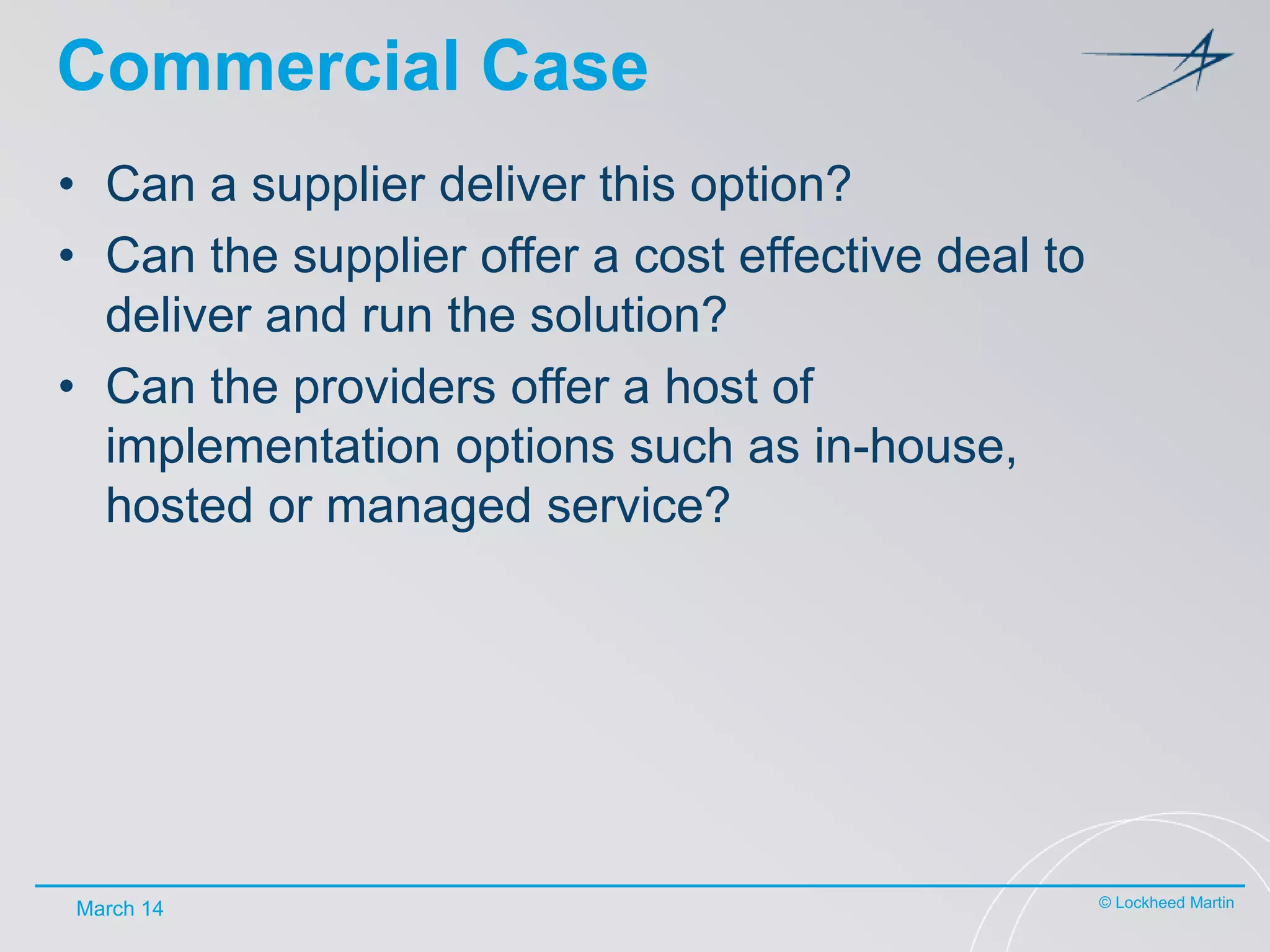 Commercial Case
• Can a supplier deliver this option?
• Can the supplier offer a cost effective deal to
deliver and run the solution?
• Can the providers offer a host of
implementation options such as in-house,
hosted or managed service?

March 14

© Lockheed Martin

 