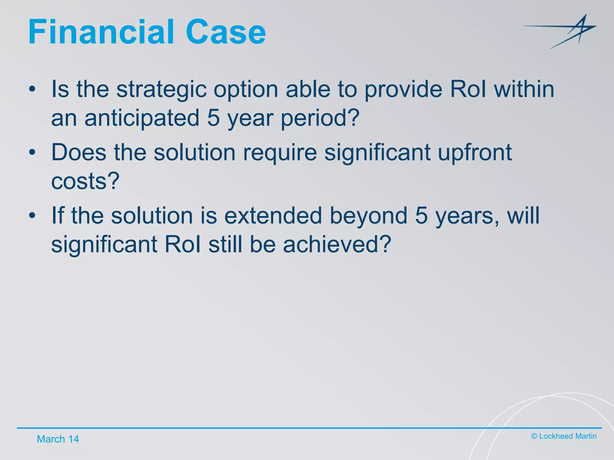 Financial Case
• Is the strategic option able to provide RoI within
an anticipated 5 year period?
• Does the solution require significant upfront
costs?
• If the solution is extended beyond 5 years, will
significant RoI still be achieved?

March 14

© Lockheed Martin

 