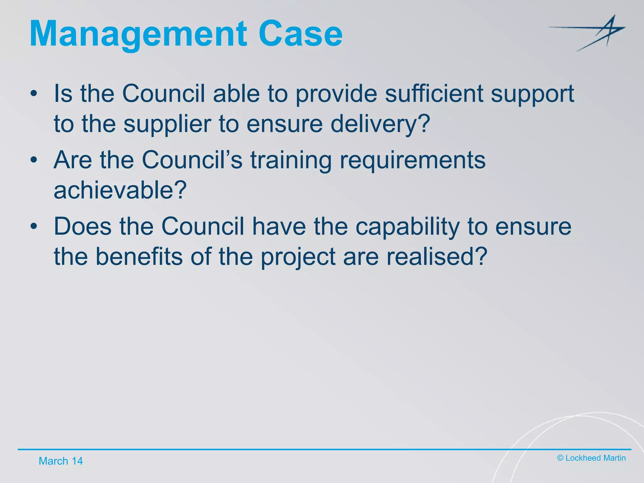Management Case
• Is the Council able to provide sufficient support
to the supplier to ensure delivery?
• Are the Council’s training requirements
achievable?
• Does the Council have the capability to ensure
the benefits of the project are realised?

March 14

© Lockheed Martin

 