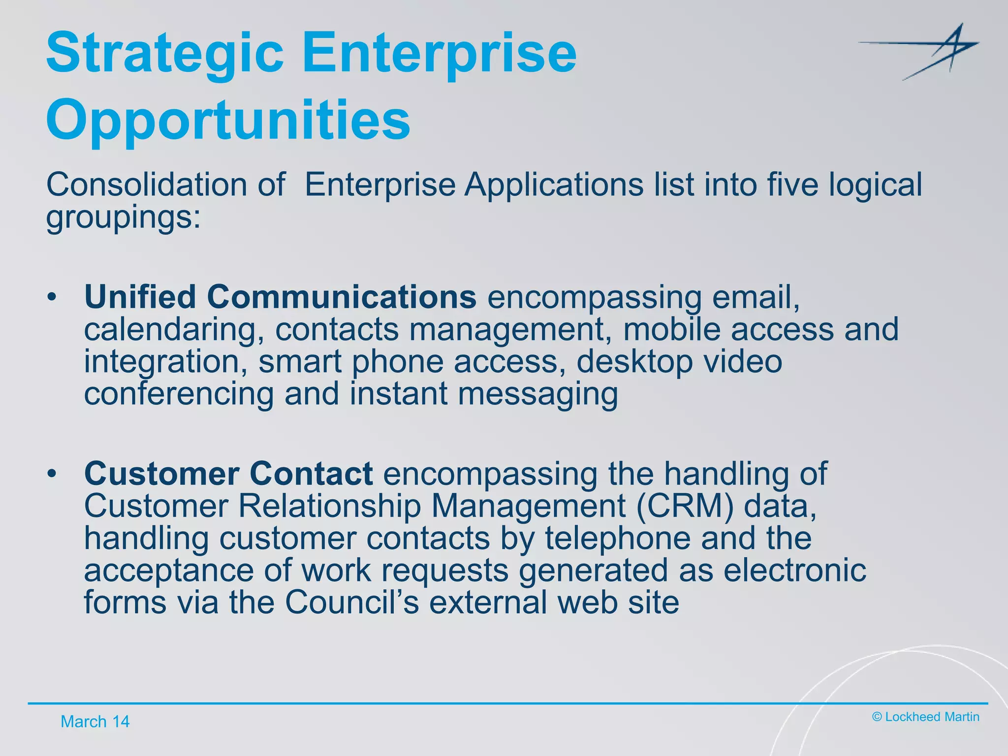 Strategic Enterprise
Opportunities
Consolidation of Enterprise Applications list into five logical
groupings:
• Unified Communications encompassing email,
calendaring, contacts management, mobile access and
integration, smart phone access, desktop video
conferencing and instant messaging
• Customer Contact encompassing the handling of
Customer Relationship Management (CRM) data,
handling customer contacts by telephone and the
acceptance of work requests generated as electronic
forms via the Council’s external web site

March 14

© Lockheed Martin

 
