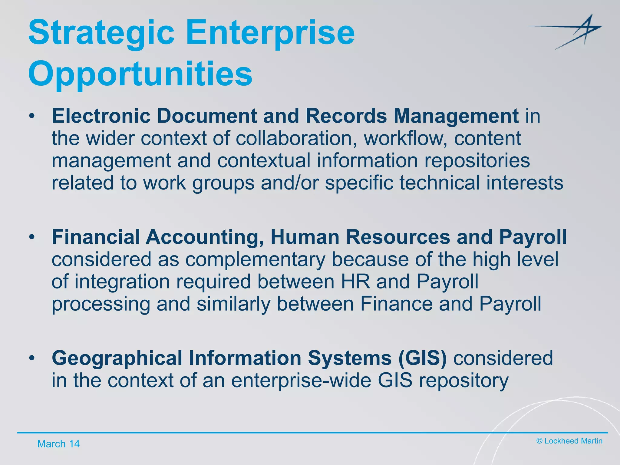Strategic Enterprise
Opportunities
• Electronic Document and Records Management in
the wider context of collaboration, workflow, content
management and contextual information repositories
related to work groups and/or specific technical interests
• Financial Accounting, Human Resources and Payroll
considered as complementary because of the high level
of integration required between HR and Payroll
processing and similarly between Finance and Payroll
• Geographical Information Systems (GIS) considered
in the context of an enterprise-wide GIS repository
March 14

© Lockheed Martin

 
