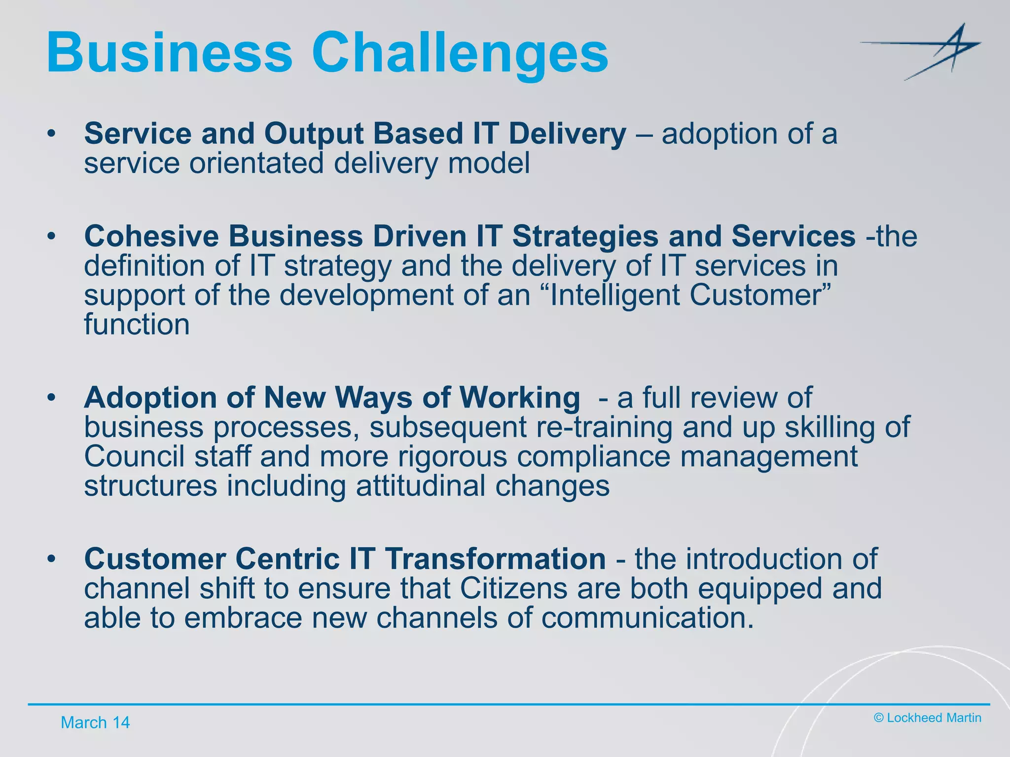 Business Challenges
• Service and Output Based IT Delivery – adoption of a
service orientated delivery model
• Cohesive Business Driven IT Strategies and Services -the
definition of IT strategy and the delivery of IT services in
support of the development of an “Intelligent Customer”
function
• Adoption of New Ways of Working - a full review of
business processes, subsequent re-training and up skilling of
Council staff and more rigorous compliance management
structures including attitudinal changes
• Customer Centric IT Transformation - the introduction of
channel shift to ensure that Citizens are both equipped and
able to embrace new channels of communication.

March 14

© Lockheed Martin

 