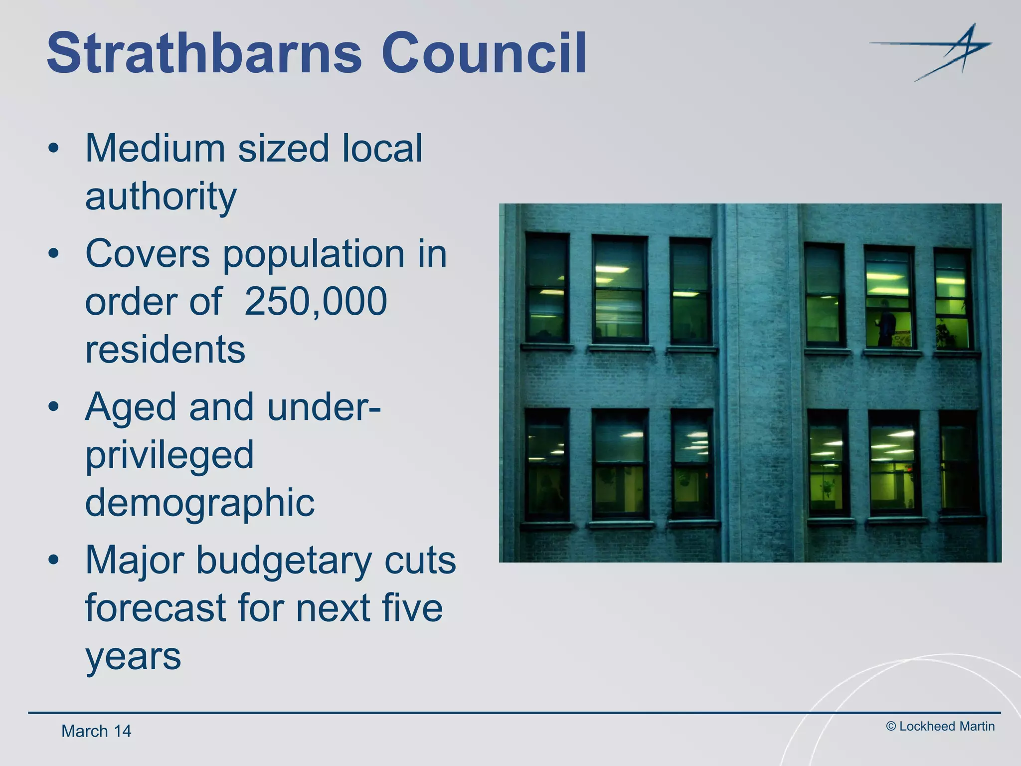 Strathbarns Council
• Medium sized local
authority
• Covers population in
order of 250,000
residents
• Aged and underprivileged
demographic
• Major budgetary cuts
forecast for next five
years
March 14

© Lockheed Martin

 