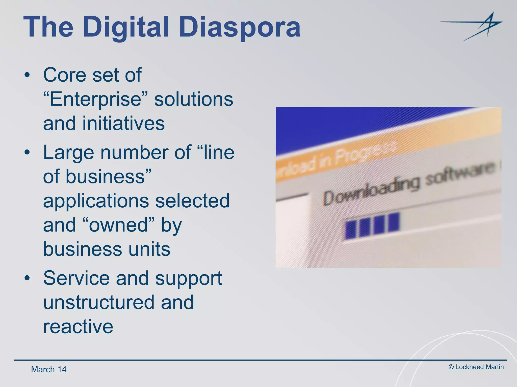 The Digital Diaspora
• Core set of
“Enterprise” solutions
and initiatives
• Large number of “line
of business”
applications selected
and “owned” by
business units
• Service and support
unstructured and
reactive
March 14

© Lockheed Martin

 