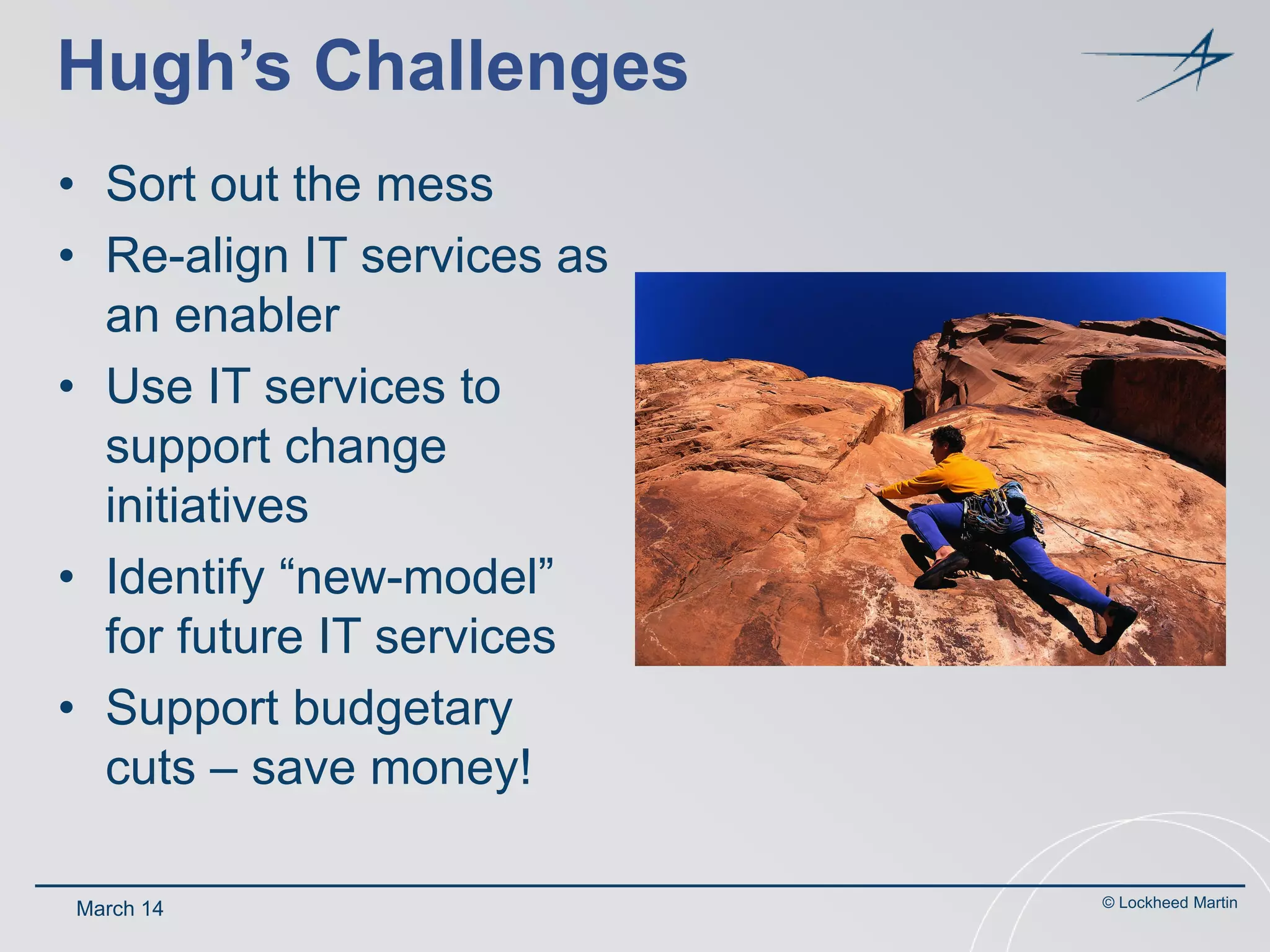 Hugh’s Challenges
• Sort out the mess
• Re-align IT services as
an enabler
• Use IT services to
support change
initiatives
• Identify “new-model”
for future IT services
• Support budgetary
cuts – save money!
March 14

© Lockheed Martin

 
