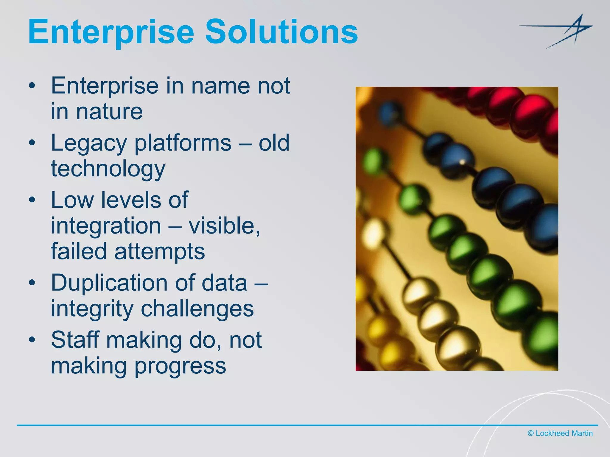 Enterprise Solutions
• Enterprise in name not
in nature
• Legacy platforms – old
technology
• Low levels of
integration – visible,
failed attempts
• Duplication of data –
integrity challenges
• Staff making do, not
making progress
© Lockheed Martin

 
