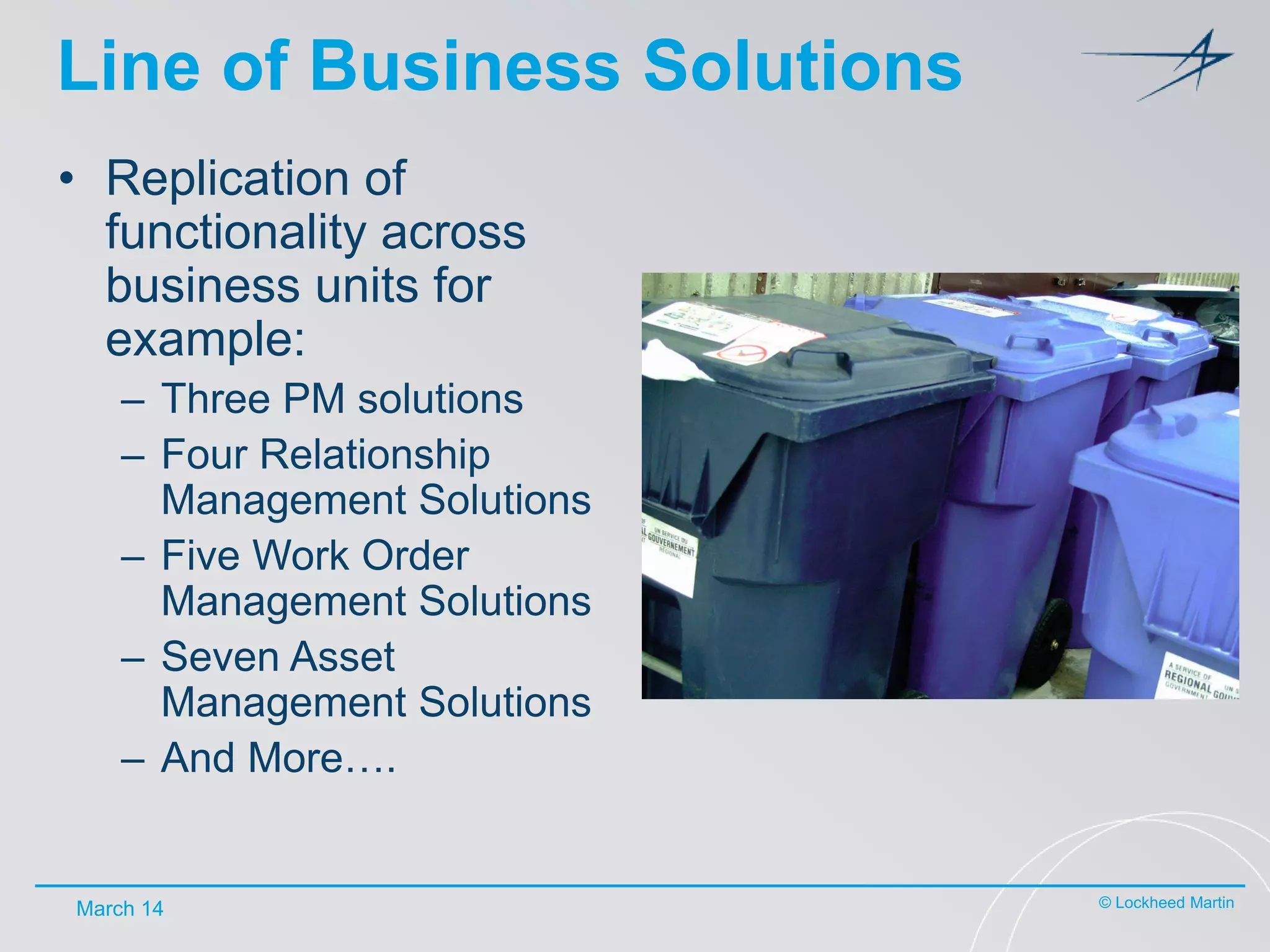 Line of Business Solutions
• Replication of
functionality across
business units for
example:
– Three PM solutions
– Four Relationship
Management Solutions
– Five Work Order
Management Solutions
– Seven Asset
Management Solutions
– And More….

March 14

© Lockheed Martin

 