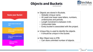 Objects and Buckets
Advanced Setting
(Optional)
Choose how to control access
to objects
Choose a default storage class
for your data.
Choose where to store your
data
Name your Bucket
● Objects are stored in Buckets.
○ Globally Unique name.
○ At Least one lower case letters, numbers,
underscores and periods.
○ Length Constraint is between 3-63.
○ Unbounded data.
○ Every bucket is associated with the project.
● Unique Key is used to identify the objects.
○ It should be unique in the bucket.
● Max Object size is 5TB.
○ Can store unlimited number of objects.
 