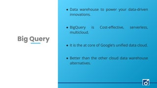 LEARN NOW
c
Big Query
● Data warehouse to power your data-driven
innovations.
● BigQuery is Cost-eﬀective, serverless,
multicloud.
● It is the at core of Google’s uniﬁed data cloud.
● Better than the other cloud data warehouse
alternatives.
 