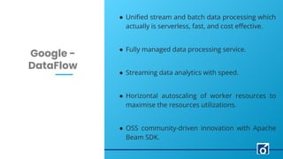 LEARN NOW
c
Google -
DataFlow
● Uniﬁed stream and batch data processing which
actually is serverless, fast, and cost eﬀective.
● Fully managed data processing service.
● Streaming data analytics with speed.
● Horizontal autoscaling of worker resources to
maximise the resources utilizations.
● OSS community-driven innovation with Apache
Beam SDK.
 