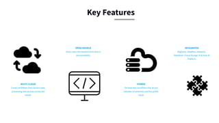 MULTI-CLOUD
Create workflows that connect data,
processing and services across the
clouds.
OPEN SOURCE
Gives users the freedom from lock-in
and portability.
INTEGRATED
BigQuery, Dataflow, Dataproc,
DataStore, Cloud Storage, Pub/Sub, AI
Platform
HYBRID
Orchestrates workflows that across
between on-premises and the public
cloud.
Key Features
 