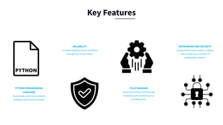 PYTHON PROGRAMMING
LANGUAGE
Dynamically author and schedule
workflows with Cloud composer.
RELIABILITY
Increase reliability of your workflows
through easy-to-use charts.
FULLY MANAGED
Allows you to focus on authoring,
scheduling and monitoring your
workflows only.
NETWORKING AND SECURITY
During environment creation, it allows
and provides you a number of
configuration options.
Key Features
 