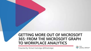 GETTING MORE OUT OF MICROSOFT
365: FROM THE MICROSOFT GRAPH
TO WORKPLACE ANALYTICS
Presented By: Richard Harbridge (@RHarbridge)
 