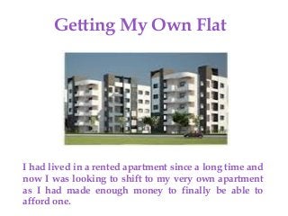 {
Getting My Own Flat
I had lived in a rented apartment since a long time and
now I was looking to shift to my very own apartment
as I had made enough money to finally be able to
afford one.
 