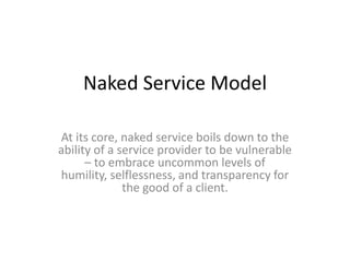 Naked Service Model

At its core, naked service boils down to the
ability of a service provider to be vulnerable
      – to embrace uncommon levels of
humility, selflessness, and transparency for
              the good of a client.
 