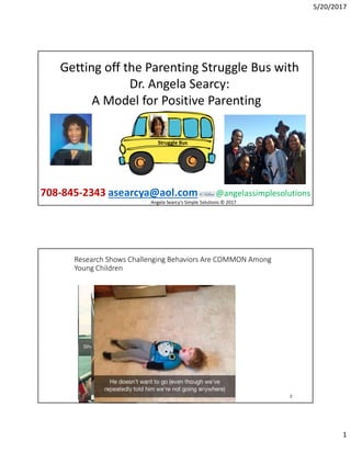 5/20/2017
1
Struggle Bus
Getting off the Parenting Struggle Bus with
Dr. Angela Searcy:
A Model for Positive Parenting
708-845-2343 asearcya@aol.com @angelassimplesolutions
Angela Searcy's Simple Solutions © 2017
2
Research Shows Challenging Behaviors Are COMMON Among
Young Children
 