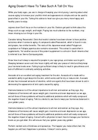 Aging Doesn't Have To Take Such A Toll On You

While your body ages, you are in charge of keeping your mind young. Learning about what
causes aging to increase your youthful mind and appearance is simple and can be used to
great effect in your life. Taking this advice to heart can give you many more happy and
healthy years to enjoy.


cajones drum Don't focus on the numbers in your life. Doctors get paid to think about the
things such as age, weight, and height. Paying too much attention to the numbers, may
mean missing out on things in your life.


Consider taking Resveratrol. Diets that restrict calories have been shown to have positive
outcomes when it comes to aging. A compound called Resveratrol, which is found in nuts
and grapes, has similar benefits. The roots of the Japanese weed called Polygonum
cuspidatum or Fallopia japonica also contains resveratrol. This extract is used often in
supplements. Yet another source of this potent supplement is a shrub in South America that
is referred to as Senna Quinquangulata.


Know how much sleep is required for people in your age group, and make sure to get it.
Sleeping between seven and nine hours nightly will help your peace of mind and help keep
your hormone levels even. Failing to get sufficient sleep is likely to result in grouchiness and
lack of fulfillment in ordinarily satisfying activities.


Avocado oil is an excellent anti-aging treatment for the skin. Avocado oil is made with a
wonderful ability to get deep into the skin, which works well for dry or mature skin. Avocado
oil also has increased amounts of sterolins, which are agents that have been shown to aid in
decreasing the appearance of skin spots caused by aging.


Hormone balance is of the utmost importance to all men and women as they age. Any
imbalance of hormones will cause weight gain, insomnia and even depression as we age,
and all three of these problems will lead to additional problems which will really compound
the negative impact of aging. Talk to a doctor to see how to keep your hormones balanced in
your golden years.


Hormone balance is of the utmost importance to all men and women as they age. Any
imbalance of hormones will cause weight gain, insomnia and even depression as we age,
and all three of these problems will lead to additional problems which will really compound
the negative impact of aging. Consult with a physician to learn how to manage your hormone
levels as you get older; this will ensure that your golden years stay golden.


Perform random acts of kindness and spread joy. The happier you make others feel, the
happier you will feel. Happiness is priceless. It doesn't cost a penny.
 